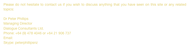 Please do not hesitate to contact us if you wish to discuss anything that you have seen on this site or any related topics:  Dr Peter PhillipsManaging DirectorDialogue Consultants Ltd.Phone: +64 (9) 478 4046 or +64 21 906 737Email: peter@dialogue.co.nz
Skype: peterphillipsnz